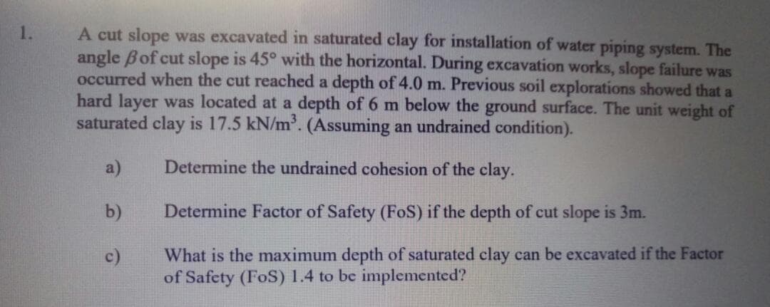 A cut slope was excavated in saturated clay for installation of water piping system. The
angle Bof cut slope is 45° with the horizontal. During excavation works, slope failure was
occurred when the cut reached a depth of 4.0 m. Previous soil explorations showed that a
hard layer was located at a depth of 6 m below the ground surface. The unit weight of
saturated clay is 17.5 kN/m. (Assuming an undrained condition).
1.
a)
Determine the undrained cohesion of the clay.
b)
Determine Factor of Safety (FoS) if the depth of cut slope is 3m.
c)
What is the maximum depth of saturated clay can be excavated if the Factor
of Safety (FoS) 1.4 to be implemented?

