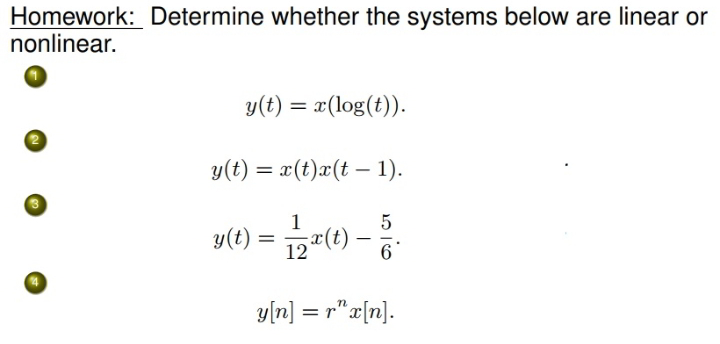 Homework: Determine whether the systems below are linear or
nonlinear.
y(t) = x(log(t)).
y(t) = x(t)x(t – 1).
y(t) = 127(t) -
y[n] = r"x[n].
