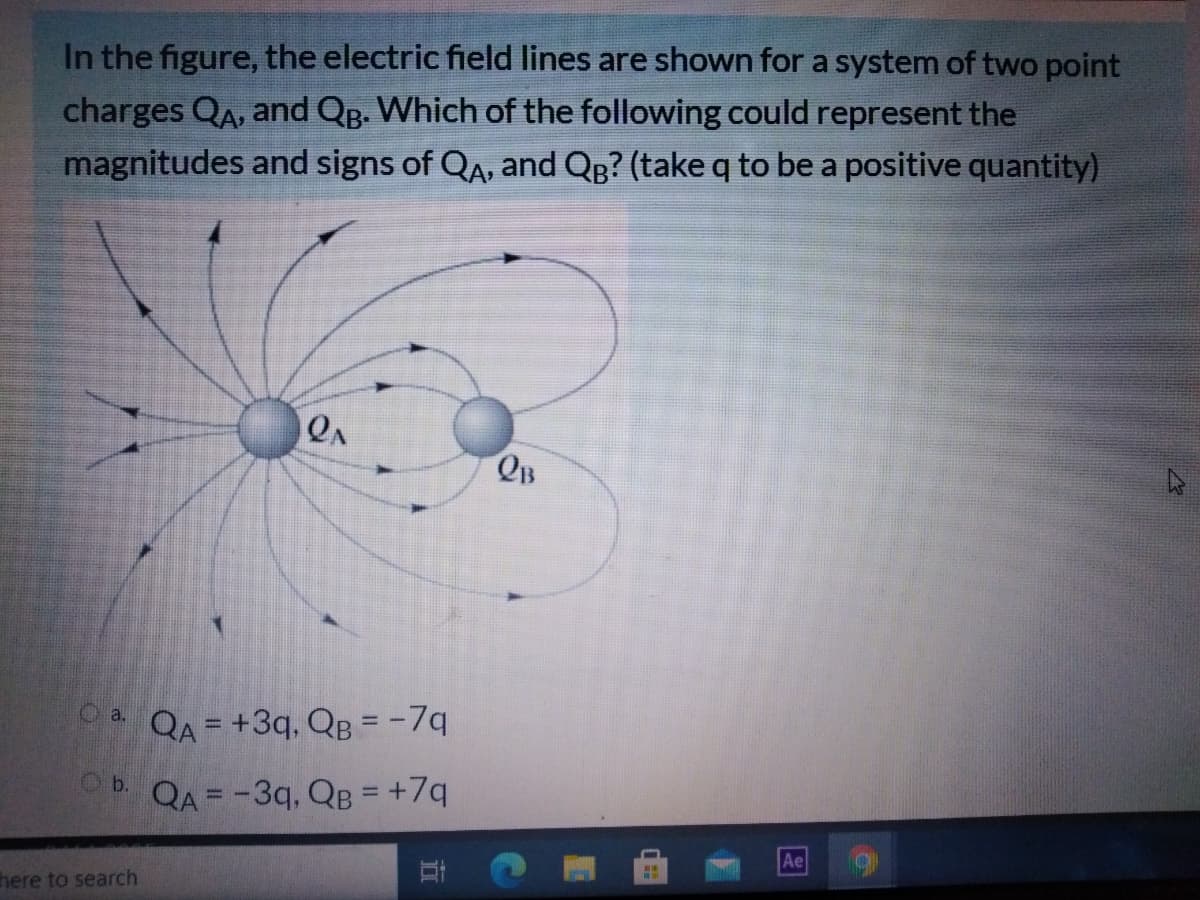 In the figure, the electric field lines are shown for a system of two point
charges QA, and Qg. Which of the following could represent the
magnitudes and signs of QA, and QB? (take q to be a positive quantity)
QA
QB
0. QA = +3q, QB = -7q
%3D
QA = -3q, QB = +7q
%3D
%3D
Ae
here to search
