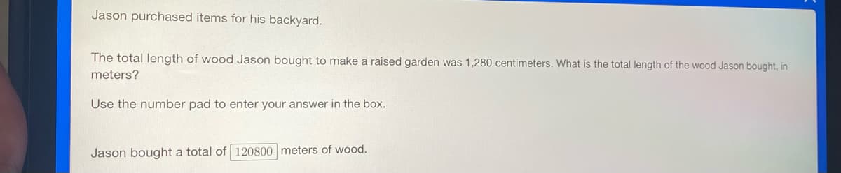 Jason purchased items for his backyard.
The total length of wood Jason bought to make a raised garden was 1,280 centimeters. What is the total length of the wood Jason bought, in
meters?
Use the number pad to enter your answer in the box.
Jason bought a total of 120800 meters of wood.
