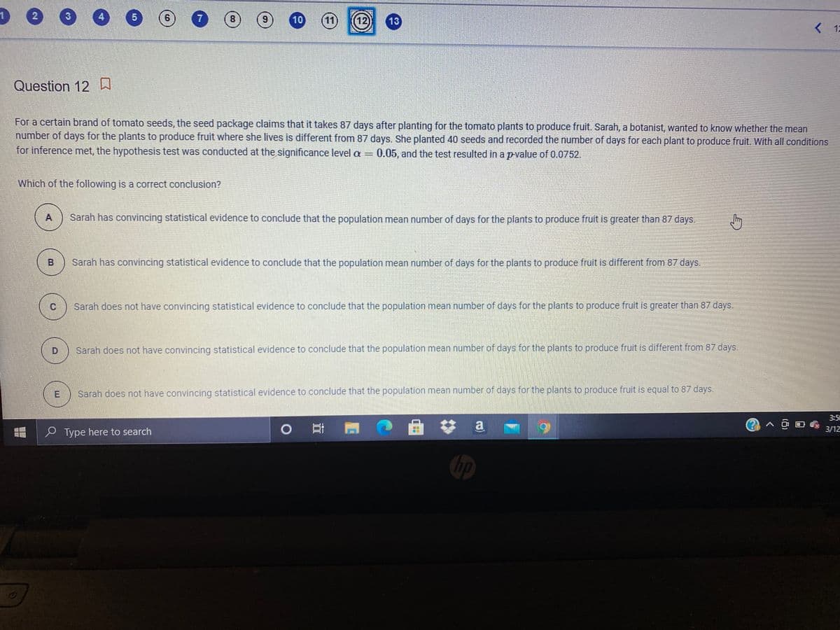3
4.
8
10
11
12)
13)
K 12
Question 12
For a certain brand of tomato seeds, the seed package claims that it takes 87 days after planting for the tomato plants to produce fruit. Sarah, a botanist, wanted to know whether the mean
number of days for the plants to produce fruit where she lives is different from 87 days. She planted 40 seeds and recorded the number of days for each plant to produce fruit. With all conditions
for inference met, the hypothesis test was conducted at the significance level a =
0.05, and the test resulted in a pvalue of 0.0752.
Which of the following is a correct conclusion?
A
Sarah has convincing statistical evidence to conclude that the population mean number of days for the plants to produce fruit is greater than 87 days.
B
Sarah has convincing statistical evidence to conclude that the population mean number of days for the plants to produce fruit is different from 87 days.
Sarah does not have convincing statistical evidence to conclude that the population mean number of days for the plants to produce fruit is greater than 87 days.
D
Sarah does not have convincing statistical evidence to conclude that the population mean number of days for the plants to produce fruit is different from 87 days.
E
Sarah does not have convincing statistical evidence to conclude that the population mean number of days for the plants to produce fruit is equal to 87 days.
3:5
0 日 門
a
O Type here to search
3/12
hp
