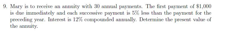 9. Mary is to receive an annuity with 30 annual payments. The first payment of $1,000
is due immediately and each successive payment is 5% less than the payment for the
preceding year. Interest is 12% compounded annually. Determine the present value of
the annuity.