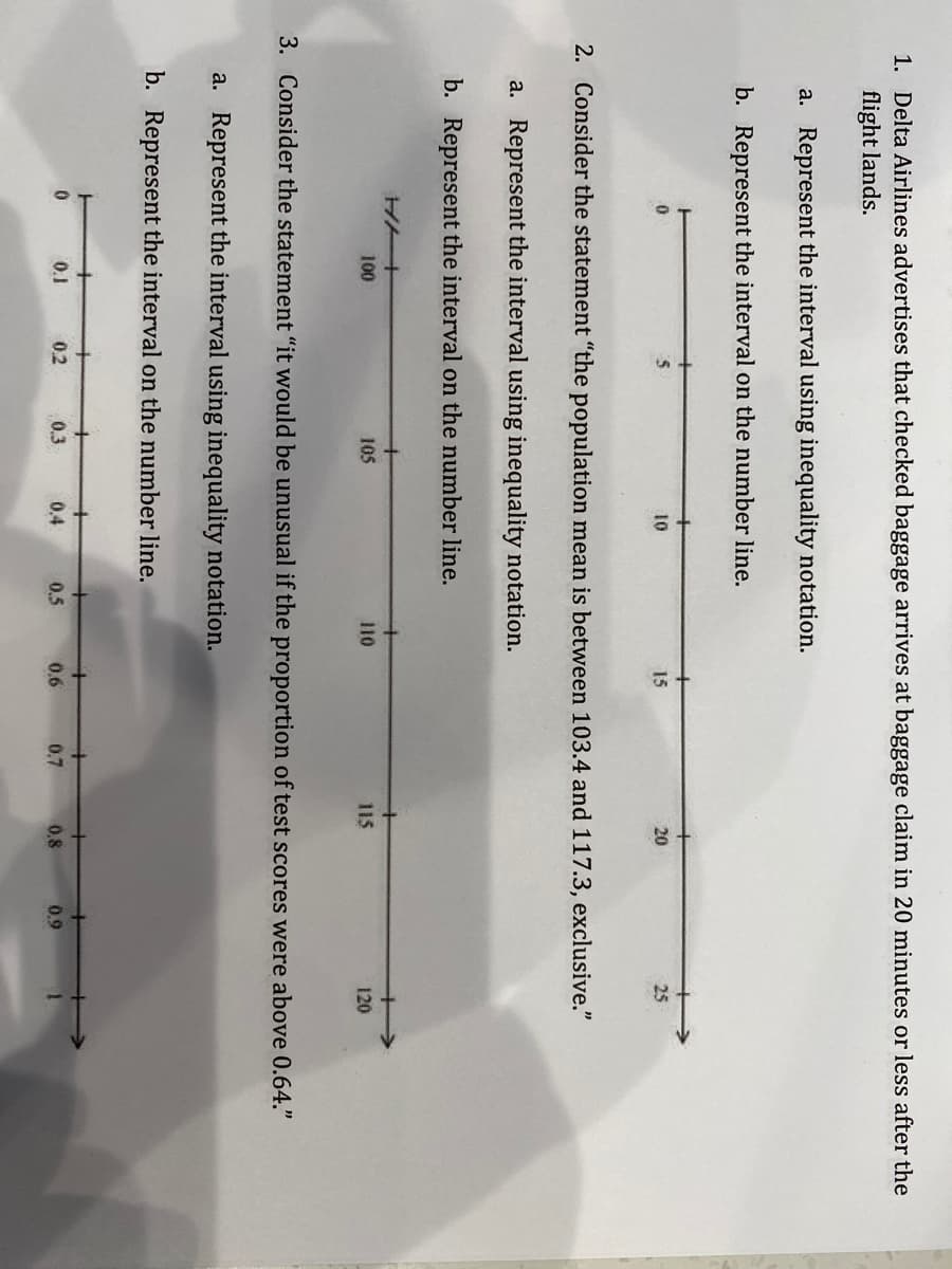 1. Delta Airlines advertises that checked baggage arrives at baggage claim in 20 minutes or less after the
flight lands.
a. Represent the interval using inequality notation.
b. Represent the interval on the number line.
10
15
20
25
2. Consider the statement "the population mean is between 103.4 and 117.3, exclusive."
a. Represent the interval using inequality notation.
b. Represent the interval on the number line.
100
105
110
115
120
3. Consider the statement "it would be unusual if the proportion of test scores were above 0.64."
a. Represent the interval using inequality notation.
b. Represent the interval on the number line.
0.1
0.2
0.3
0.4
0.5
0.6
0.7
0.8
0.9
