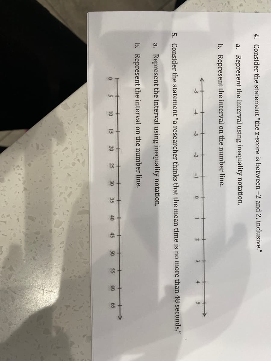 4. Consider the statement "the z-score is between -2 and 2, inclusive."
a. Represent the interval using inequality notation.
b. Represent the interval on the number line.
-4
-3
-2
-1
3.
4.
5. Consider the statement "a researcher thinks that the mean time is no more than 48 seconds."
a. Represent the interval using inequality notation.
b. Represent the interval on the number line.
+
10
15
20
25
30
35
40
45
50.
55
60
65
