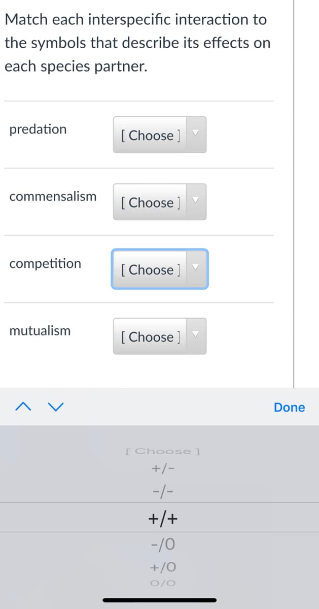 Match each interspecific interaction to
the symbols that describe its effects on
each species partner.
predation
[ Choose ]
commensalism
[ Choose ]
competition
[ Choose ]
mutualism
[ Choose ]
Done
[Choose]
+/-
-/-
+/+
-/0
+/0
0/0
