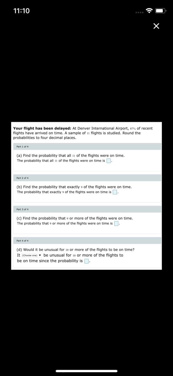 11:10
Your flight has been delayed: At Denver International Airport, 87% of recent
flights have arrived on time. A sample of 11 flights is studied. Round the
probabilities to four decimal places.
Part 1 of 4
(a) Find the probability that all 11 of the flights were on time.
The probability that all 11 of the flights were on time is.
Part 2 of 4
(b) Find the probability that exactly 9 of the flights were on time.
The probability that exactly 9 of the flights were on time is.
Part 3 of 4
(c) Find the probability that 9 or more of the flights were on time.
The probability that 9 or more of the flights were on time is.
Part 4 of 4
(d) Would it be unusual for 10 or more of the flights to be on time?
It (Choose one) v be unusual for 10 or more of the flights to
be on time since the probability is D.
