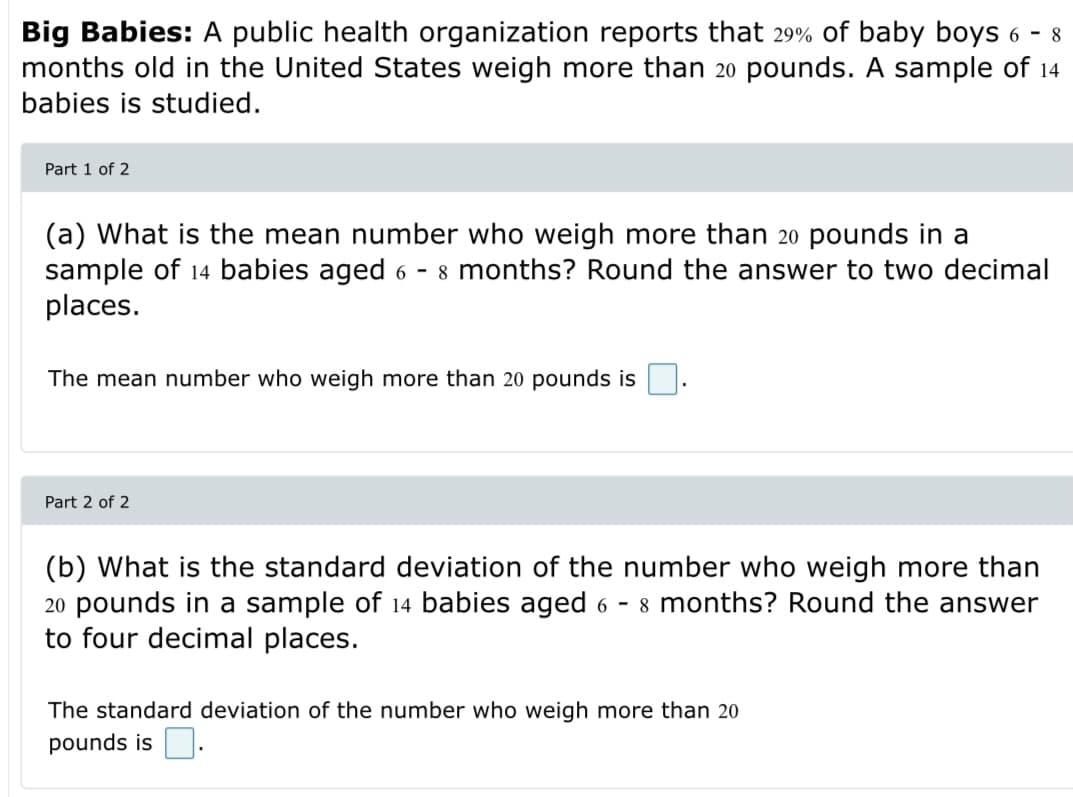 Big Babies: A public health organization reports that 29% of baby boys 6 - 8
months old in the United States weigh more than 20 pounds. A sample of 14
babies is studied.
Part 1 of 2
(a) What is the mean number who weigh more than 20 pounds in a
sample of 14 babies aged 6 - 8 months? Round the answer to two decimal
places.
The mean number who weigh more than 20 pounds is
Part 2 of 2
(b) What is the standard deviation of the number who weigh more than
20 pounds in a sample of 14 babies aged 6 - 8 months? Round the answer
to four decimal places.
The standard deviation of the number who weigh more than 20
pounds is O.
