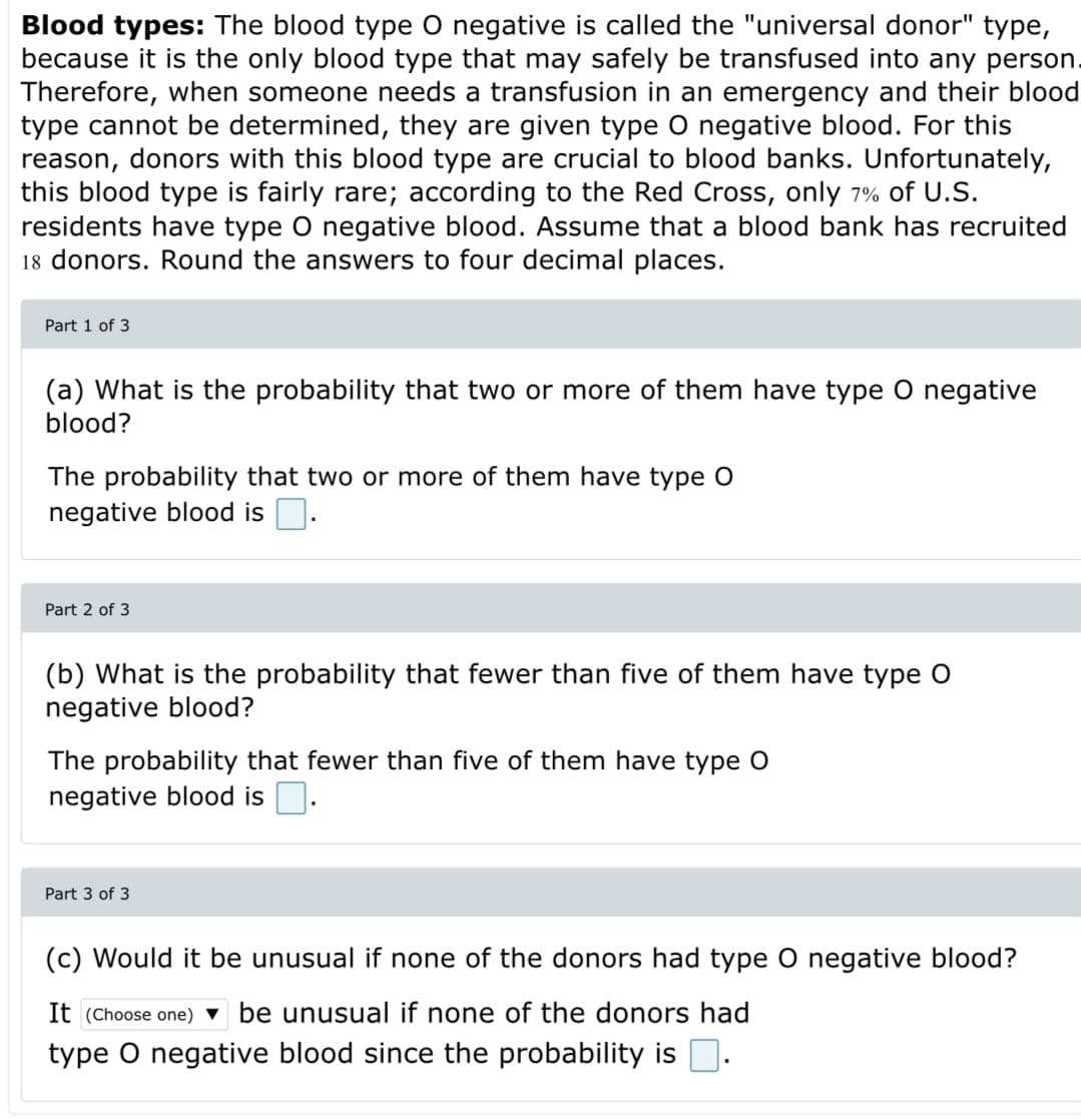 Blood types: The blood type O negative is called the "universal donor" type,
because it is the only blood type that may safely be transfused into any person.
Therefore, when someone needs a transfusion in an emergency and their blood
type cannot be determined, they are given type O negative blood. For this
reason, donors with this blood type are crucial to blood banks. Unfortunately,
this blood type is fairly rare; according to the Red Cross, only 7% of U.S.
residents have type O negative blood. Assume that a blood bank has recruited
18 donors. Round the answers to four decimal places.
Part 1 of 3
(a) What is the probability that two or more of them have type O negative
blood?
The probability that two or more of them have type O
negative blood is D.
Part 2 of 3
(b) What is the probability that fewer than five of them have type O
negative blood?
The probability that fewer than five of them have type O
negative blood is O.
Part 3 of 3
(c) Would it be unusual if none of the donors had type O negative blood?
It (Choose one) ▼ be unusual if none of the donors had
type O negative blood since the probability is D.
