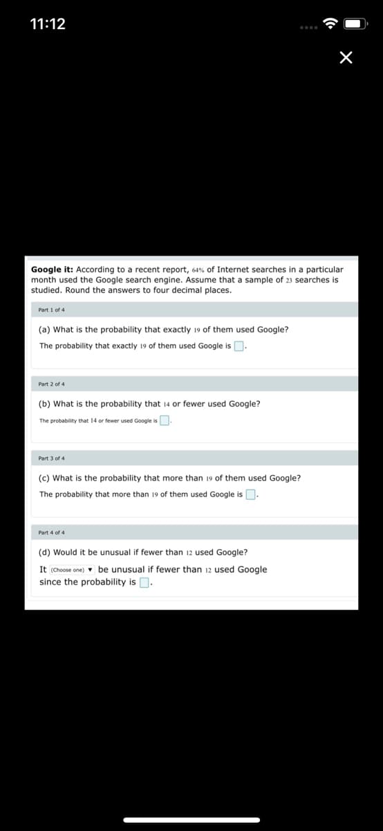 11:12
Google it: According to a recent report, 64% of Internet searches in a particular
month used the Google search engine. Assume that a sample of 23 searches is
studied. Round the answers to four decimal places.
Part 1 of 4
(a) What is the probability that exactly 19 of them used Google?
The probability that exactly 19 of them used Google isD.
Part 2 of 4
(b) What is the probability that 14 or fewer used Google?
The probability that 14 or fewer used Google is.
Part 3 of 4
(c) What is the probability that more than 19 of them used Google?
The probability that more than 19 of them used Google is.
Part 4 of 4
(d) Would it be unusual if fewer than 12 used Google?
It (Choose one) v be unusual if fewer than 12 used Google
since the probability is O.
