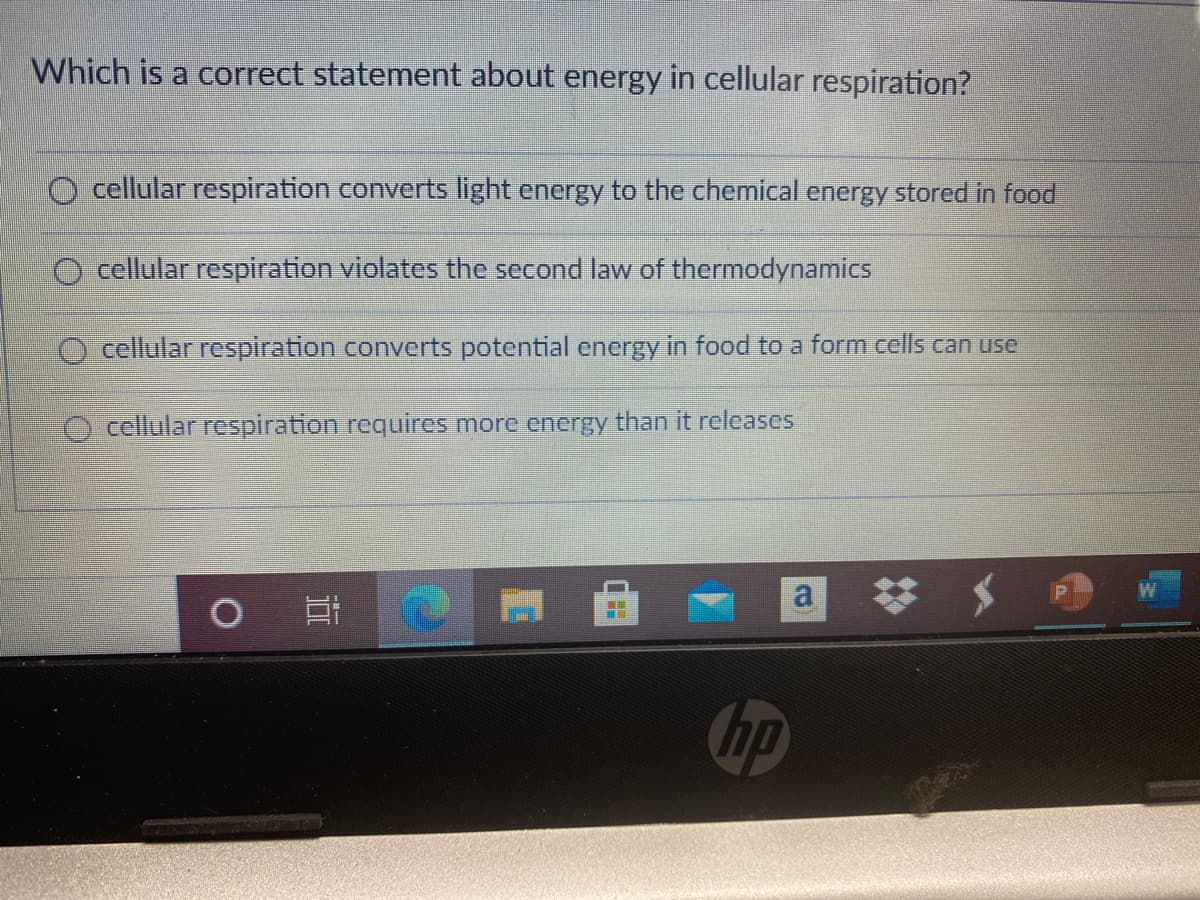 Which is a correct statement about energy in cellular respiration?
O cellular respiration converts light energy to the chemical energy stored in food
cellular respiration violates the second law of thermodynamics
cellular respiration converts potential energy in food to a form cells can use
O cellular respiration requires more energy than it releases
# メ
hp
