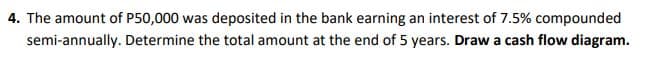 4. The amount of P50,000 was deposited in the bank earning an interest of 7.5% compounded
semi-annually. Determine the total amount at the end of 5 years. Draw a cash flow diagram.