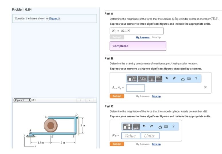 Problem 6.84
Consider the frame shown in (Eigure 1).
Figure 1
of 1
1.5 m
E
2 m
1m
Part A
Determine the magnitude of the force that the smooth 30-kg cylinder exerts on member CDB.
Express your answer to three significant figures and include the appropriate units.
Ne 221. N
Submit
Completed
Part B
Determine the z and y components of reaction at pin A using scalar notation.
Express your answers using two significant figures separated by a comma.
15] ΑΣΦ
A₁, A₂=
Submit
Ng
My Answers Give Up
Submit
Part C
Determine the magnitude of the force that the smooth cylinder exerts on member AB.
Express your answer to three significant figures and include the appropriate units.
Value
My Answers Give Up
UA
vec
Units
N
My Answers Give Up