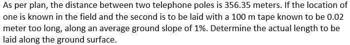 As per plan, the distance between two telephone poles is 356.35 meters. If the location of
one is known in the field and the second is to be laid with a 100 m tape known to be 0.02
meter too long, along an average ground slope of 1%. Determine the actual length to be
laid along the ground surface.