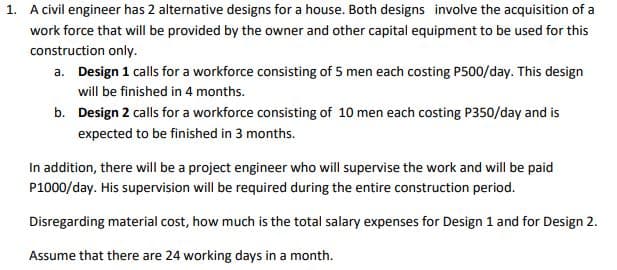 1. A civil engineer has 2 alternative designs for a house. Both designs involve the acquisition of a
work force that will be provided by the owner and other capital equipment to be used for this
construction only.
a. Design 1 calls for a workforce consisting of 5 men each costing P500/day. This design
will be finished in 4 months.
b. Design 2 calls for a workforce consisting of 10 men each costing P350/day and is
expected to be finished in 3 months.
In addition, there will be a project engineer who will supervise the work and will be paid
P1000/day. His supervision will be required during the entire construction period.
Disregarding material cost, how much is the total salary expenses for Design 1 and for Design 2.
Assume that there are 24 working days in a month.