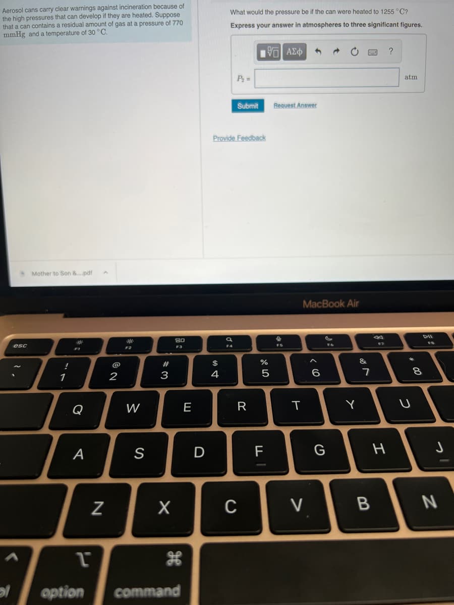 Aerosol cans carry clear warnings against incineration because of
the high pressures that can develop if they are heated. Suppose
that a can contains a residual amount of gas at a pressure of 770
mmHg and a temperature of 30 °C.
l
esc
Mother to Son &....pdf
!
1
10
Q
A
N
2
3²
F2
W
S
#
3
X
80
F3
H
1
option command
E
D
What would the pressure be if the can were heated to 1255 °C?
Express your answer in atmospheres to three significant figures.
$
4
P₂ =
Submit
Provide Feedback
R
—| ΑΣΦ
C
olo 5
%
F
Request Answer
F5
1
MacBook Air
T
V
^
6
G
F6
Y
&
7
B
F7
H
?
atm
*
U
8
FB
N