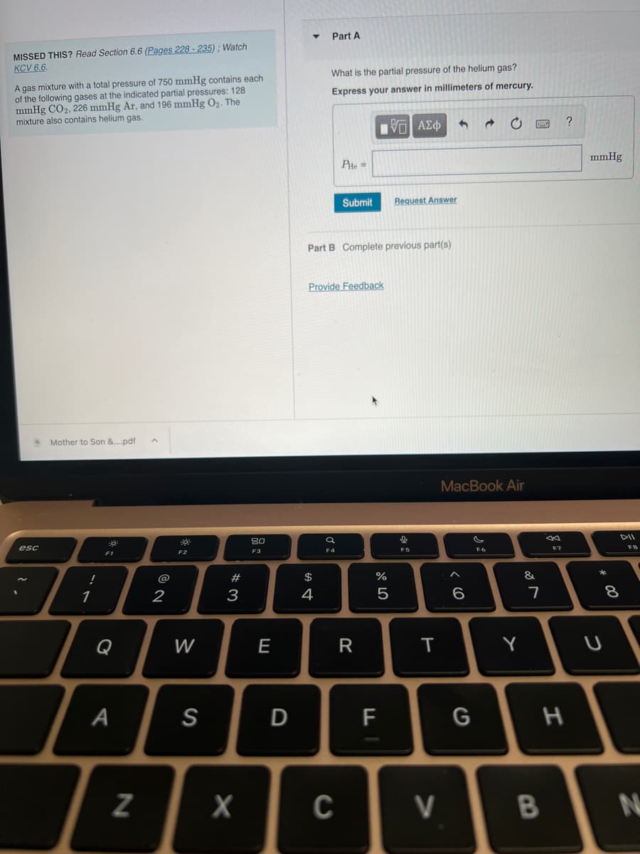 MISSED THIS? Read Section 6.6 (Pages 228-235); Watch
KCV 6.6.
A gas mixture with a total pressure of 750 mmHg contains each
of the following gases at the indicated partial pressures: 128
mmHg CO₂, 226 mmHg Ar, and 196 mmHg 0₂. The
mixture also contains helium gas.
esc
Mother to Son &....pdf
!
1
0
F1
A
N
2
F2
W
S
#
3
X
80
F3
E
D
Part A
What is the partial pressure of the helium gas?
Express your answer in millimeters of mercury.
[ΨΕΙ ΑΣΦ
$
4
PHe=
Part B Complete previous part(s)
Provide Feedback
a
F4
Submit
C
R
LL
Request Answer
%
5
9
Cli
F5
T
V
3 @
MacBook Air
6
G
C
si
Y
&
7
F7
B
?
H
mmHg
*
U
8
FB
N