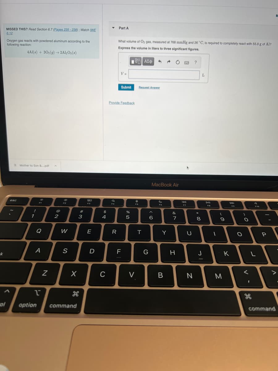 -k
col
MISSED THIS? Read Section 6.7 (Pages 235-238); Watch IWE
6.12.
Oxygen gas reacts with powdered aluminum according to the
following reaction:
4Al(s) + 302(g) → 2Al2O3(s)
esc
Mother to Son &....pdf A
1
da
FI
Q
A
1
N
2
귀
F2
W
S
X
option command
#
w
3
80
F3
Ш
E
D
64 +
$
4
C
T
a
F4
R
20
Part A
What volume of O₂ gas, measured at 768 mmHg and 26 °C, is required to completely react with 55.0 g of Al?
Express the volume in liters to three significant figures.
[5] ΑΣΦΑ 1
Provide Feedback
V=
Submit
F
%
er de
5
FS
V
Request Answer
H
T
G
MacBook Air
^
6
FG
Y
B
&
M
7
H
8
F7
U
N
?
*
8
L
J
DII
FB
1
(
9
M
DD
K
FO
O
O
<
F10
L
96
P
>
command
.