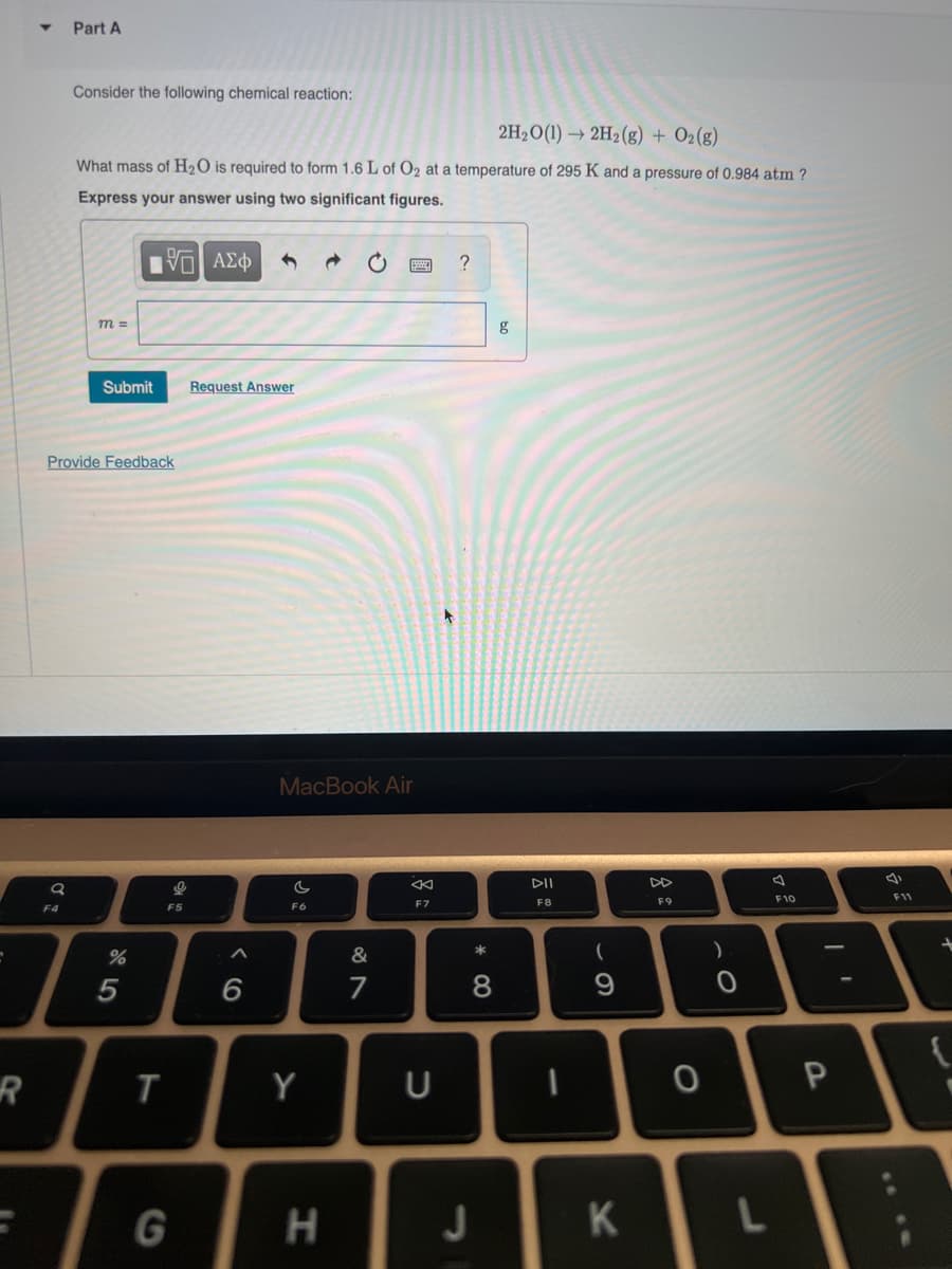 R
a
Part A
F4
Consider the following chemical reaction:
2H₂O(1)→ 2H₂(g) + O2(g)
What mass of H₂O is required to form 1.6 L of O₂ at a temperature of 295 K and a pressure of 0.984 atm ?
Express your answer using two significant figures.
195| ΑΣΦ
m =
Provide Feedback
Submit
%
5
T
9
F5
G
Request Answer
6
MacBook Air
C
F6
Y
C
H
&
7
8
F7
U
?
* 00
J
g
DII
F8
69
D
K
F9
0
)
0
L
F10
P
F11
+
{