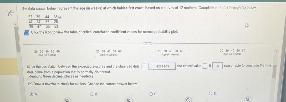 K
The data shown below represent the age (in weeks) at which babies first crawl, based on a survey of 12 mothers. Complete parts (a) through (c) below.
52 30 44 35
47 37 56 26
30 47 30 52
Click the icon to view the table of critical correlation coefficient values for normal probability plots.
20 30 40 50 60
Age (in weeks)
20 30 40 50 60
Age (in weeks)
Since the correlation between the expected z-scores and the observed data,
data come from a population that is normally distributed.
(Round to three decimal places as needed.)
(b) Draw a boxplot to check for outliers. Choose the correct answer below.
A.
OB.
OC.
20 30 40 50 60
Age (in weeks)
exceeds
the critical value
it
O D.
20 30 40 50 60
Age (in weeks)
is reasonable to conclude that the