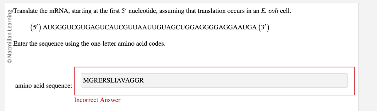 O Macmillan Learning
Translate the mRNA, starting at the first 5' nucleotide, assuming that translation occurs in an E. coli cell.
(5') AUGGGUCGUGAGUCAUCGUUAAUUGUAGCUGGAGGGGAGGAAUGA (3')
Enter the sequence using the one-letter amino acid codes.
amino acid sequence:
Incorrect Answer
MGRERSLIAVAGGR