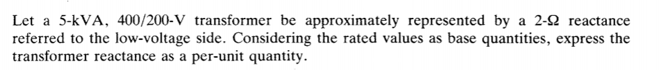 Let a 5-kVA, 400/200-V transformer be approximately represented by a 2-2 reactance
referred to the low-voltage side. Considering the rated values as base quantities, express the
transformer reactance as a per-unit quantity.
