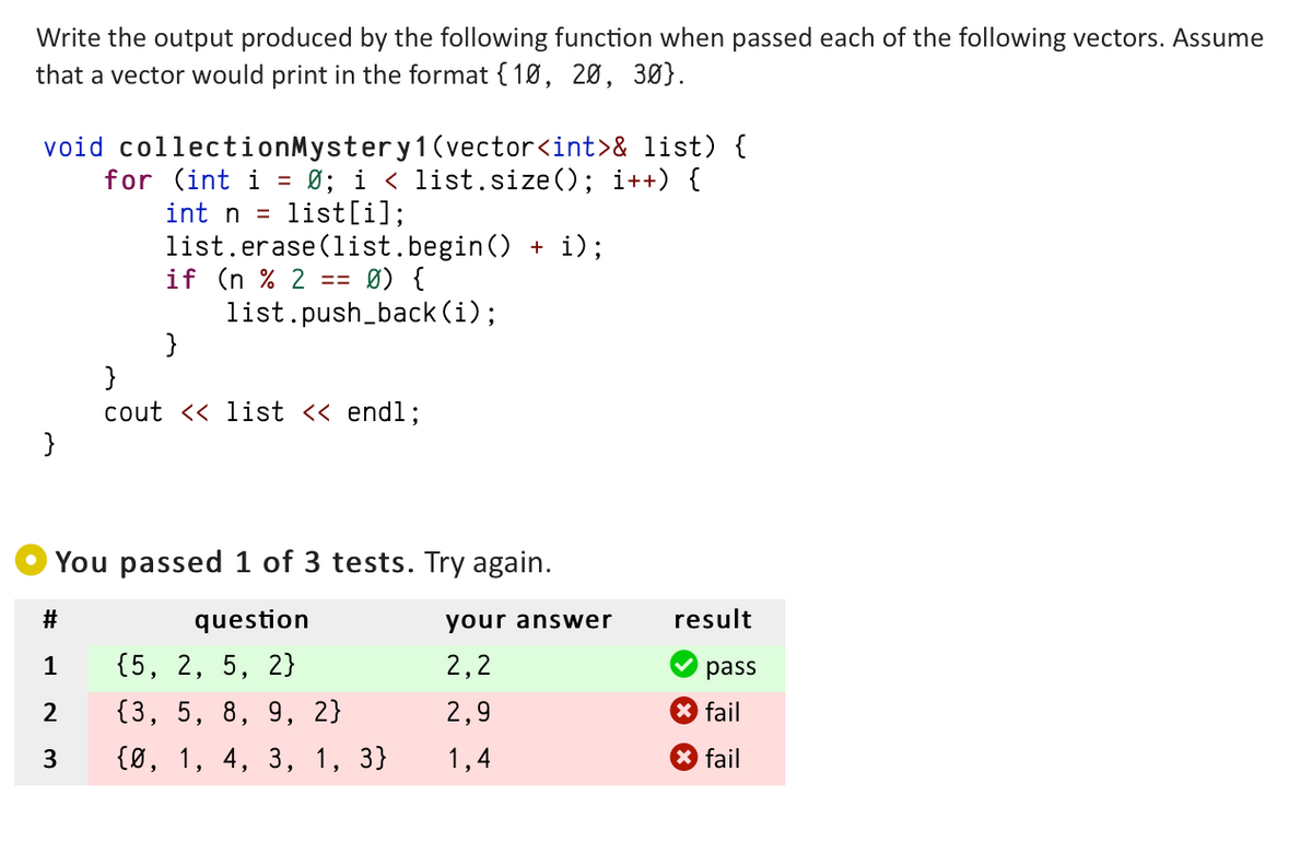 Write the output produced by the following function when passed each of the following vectors. Assume
that a vector would print in the format {10, 20, 30}.
void collectionMystery 1 (vector<int>& list) {
for (int i = 0; i < list.size(); i++) {
list[i];
}
int n
list.erase (list.begin() + i);
if (n % 2 == Ø) {
list.push_back(i);
#
1
2
3
}
}
cout << list << endl;
You passed 1 of 3 tests. Try again.
question
{5, 2, 5, 2}
{3, 5, 8, 9, 2}
{0, 1, 4, 3, 1, 3}
your answer
2,2
2,9
1,4
result
pass
fail
fail