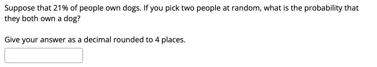 Suppose that 21% of people own dogs. If you pick two people at random, what is the probability that
they both own a dog?
Give your answer as a decimal rounded to 4 places.
