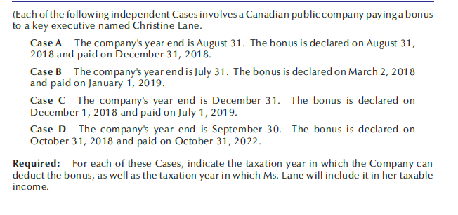 (Each of the following independent Cases involves a Canadian publiccompany payinga bonus
to a key executive named Christine Lane.
Case A The company's year end is August 31. The bonus is declared on August 31,
2018 and paid on December 31, 2018.
Case B The company's year end is July 31. The bonus is declared on March 2, 2018
and paid on January 1, 2019.
Case C The company's year end is December 31. The bonus is declared on
December 1, 2018 and paid on July 1, 2019.
Case D The company's year end is September 30. The bonus is declared on
October 31, 2018 and paid on October 31, 2022.
Required: For each of these Cases, indicate the taxation year in which the Company can
deduct the bonus, as well as the taxation year in which Ms. Lane will include it in her taxable
income.
