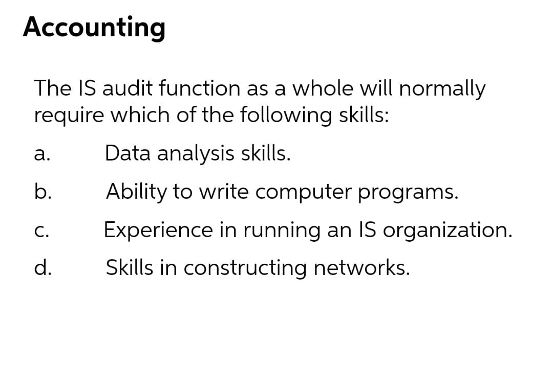 Accounting
The IS audit function as a whole will normally
require which of the following skills:
а.
Data analysis skills.
b.
Ability to write computer programs.
С.
Experience in running an IS organization.
d.
Skills in constructing networks.
