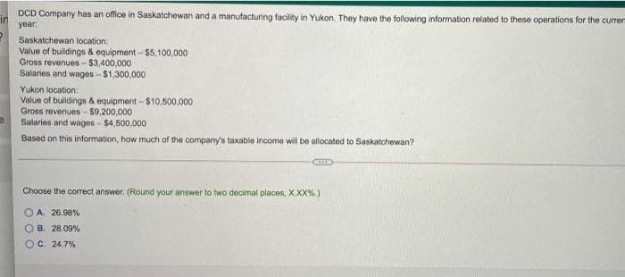 DCD Company has an office in Saskatchewan and a manufacturing facility in Yukon. They have the folowing information related to these operations for the curren
in
year:
Saskatchewan location:
Value of buildings & equipment - $5,100,000
Gross revenues-$3,400,000
Salaries and wages-$1,300,000
Yukon location:
Value of buildings & equipment - $10,500,000
Gross revenues-$9,200,000
Salaries and wages - $4,500,000
Based on this information, how much of the company's taxable income will be allocated to Saskatchewan?
Choose the correct answer. (Round your answer to two decimal places, X.XX%.)
O A. 26.98%
O B. 28.09%
OC. 24.7%
