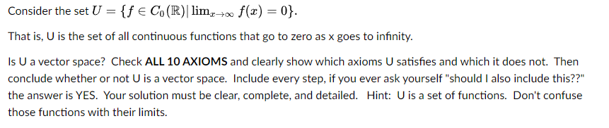 Consider the set U = {ƒ € Co (R) | limx→∞ f(x)=0}.
That is, U is the set of all continuous functions that go to zero as x goes to infinity.
Is U a vector space? Check ALL 10 AXIOMS and clearly show which axioms U satisfies and which it does not. Then
conclude whether or not U is a vector space. Include every step, if you ever ask yourself "should I also include this??"
the answer is YES. Your solution must be clear, complete, and detailed. Hint: U is a set of functions. Don't confuse
those functions with their limits.