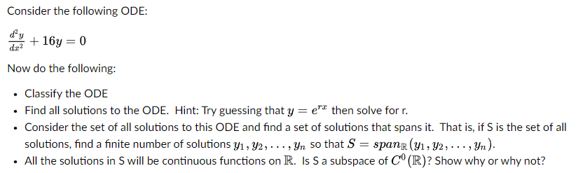 Consider the following ODE:
d'y + 16y=0
dr²
Now do the following:
• Classify the ODE
• Find all solutions to the ODE. Hint: Try guessing that y=e" then solve for r.
• Consider the set of all solutions to this ODE and find a set of solutions that spans it. That is, if S is the set of all
solutions, find a finite number of solutions y₁, y2,..., Yn
• All the solutions in S will be continuous functions on R.
so that S = span (y₁, 92, ..., yn).
S a subspace of C
(R)? Show why or why not?