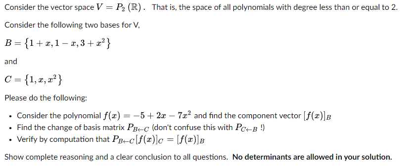 Consider the vector space V = P₂ (R). That is, the space of all polynomials with degree less than or equal to 2.
Consider the following two bases for V,
B = {1+x,1- x, 3+x²}
and
C = {1, x, x²}
Please do the following:
• Consider the polynomial f(x) = -5 + 2x - 7x² and find the component vector [f(x)]B
• Find the change of basis matrix PB+C (don't confuse this with PC+B !)
• Verify by computation that PB+c[f(x)] = [f(x)]B
Show complete reasoning and a clear conclusion to all questions. No determinants are allowed in your solution.