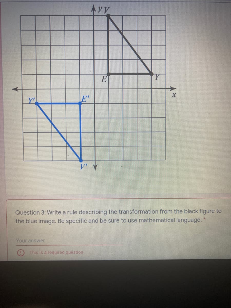 E
E'
Question 3: Write a rule describing the transformation from the black figure to
the blue image. Be specific and be sure to use mathematical language. *
Your answer
This is a required question
