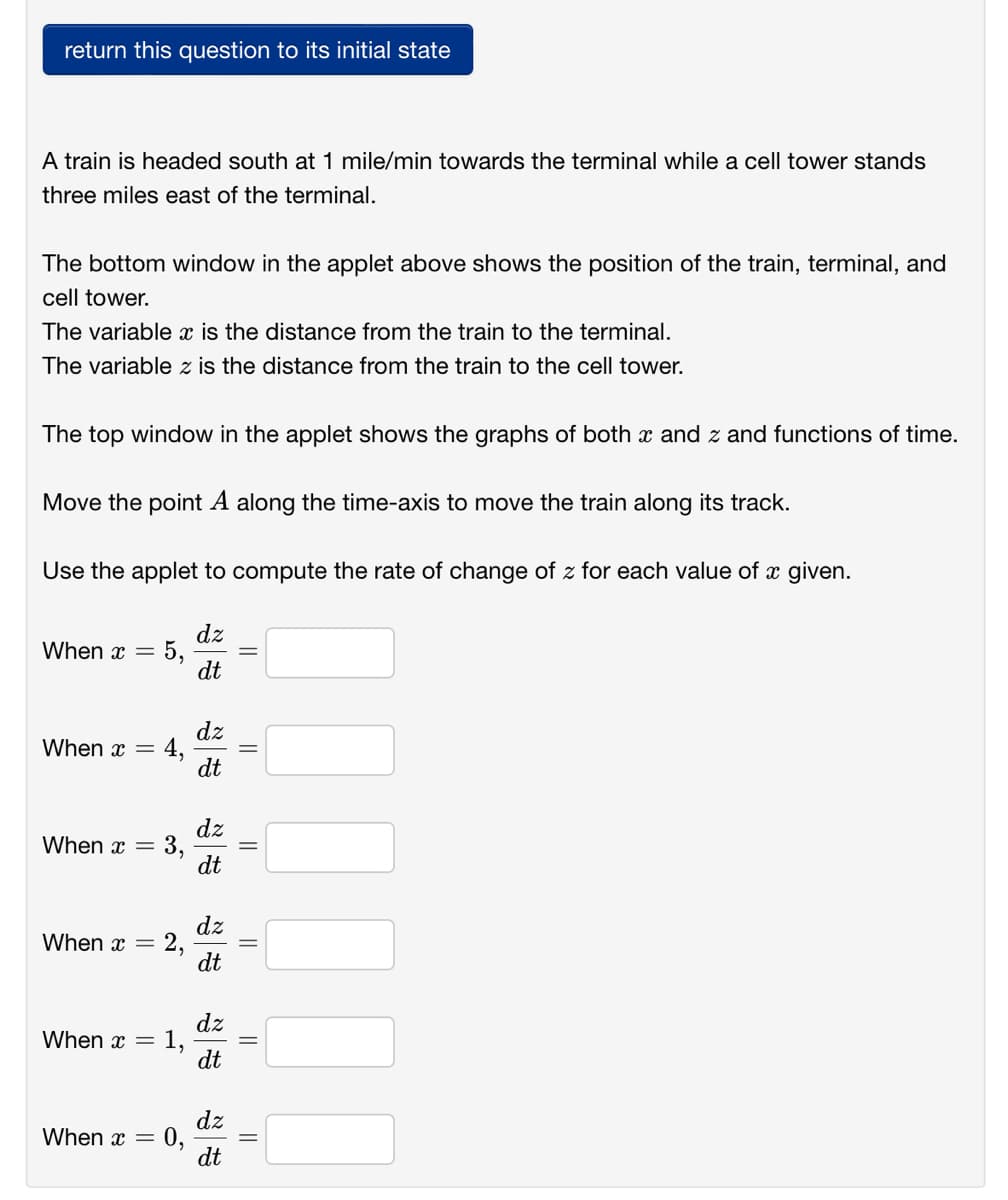 return this question to its initial state
A train is headed south at 1 mile/min towards the terminal while a cell tower stands
three miles east of the terminal.
The bottom window in the applet above shows the position of the train, terminal, and
cell tower.
The variable x is the distance from the train to the terminal.
The variable z is the distance from the train to the cell tower.
The top window in the applet shows the graphs of both x and z and functions of time.
Move the point A along the time-axis to move the train along its track.
Use the applet to compute the rate of change of z for each value of x given.
dz
5,
dt
When x =
dz
4,
dt
When x =
dz
When x =
dt
dz
2,
dt
When x =
dz
1,
dt
When x =
dz
0,
dt
When x =
||
||
||
||
||
3,
