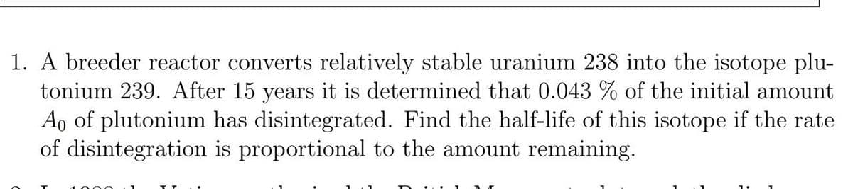 1. A breeder reactor converts relatively stable uranium 238 into the isotope plu-
tonium 239. After 15 years it is determined that 0.043 % of the initial amount
Ao of plutonium has disintegrated. Find the half-life of this isotope if the rate
of disintegration is proportional to the amount remaining.
