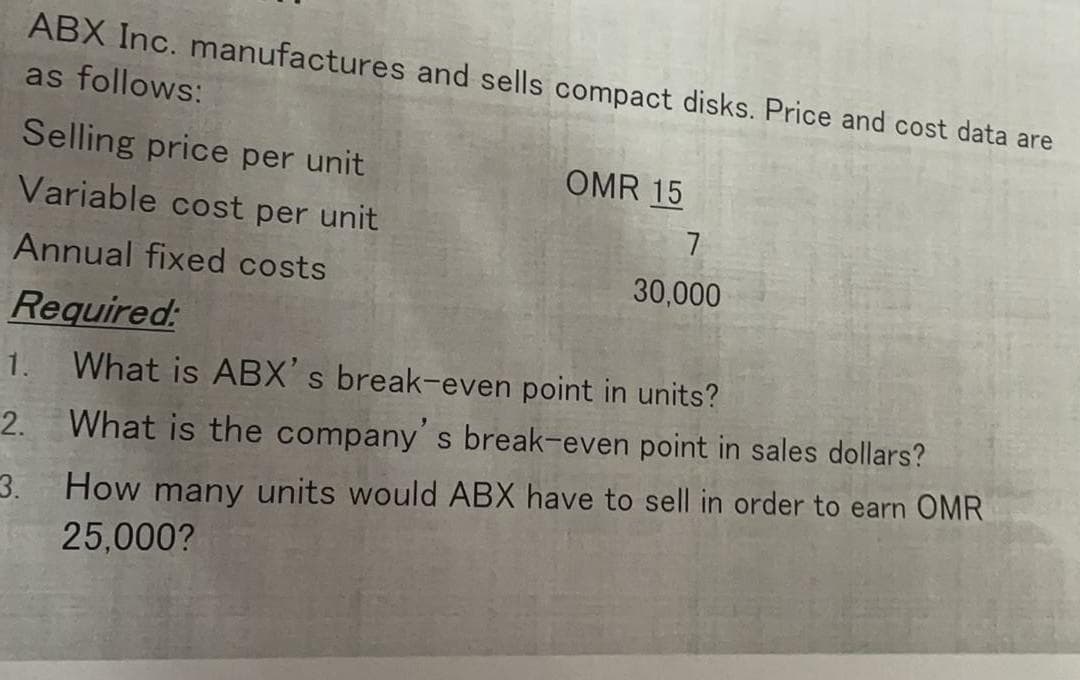 ABX Inc. manufactures and sells compact disks. Price and cost data are
as follows:
Selling price per unit
OMR 15
Variable cost per unit
7
Annual fixed costs
30,000
Required:
1. What is ABX's break-even point in units?
2. What is the companys break-even point in sales dollars?
How many units would ABX have to sell in order to earn OMR
3.
25,000?
