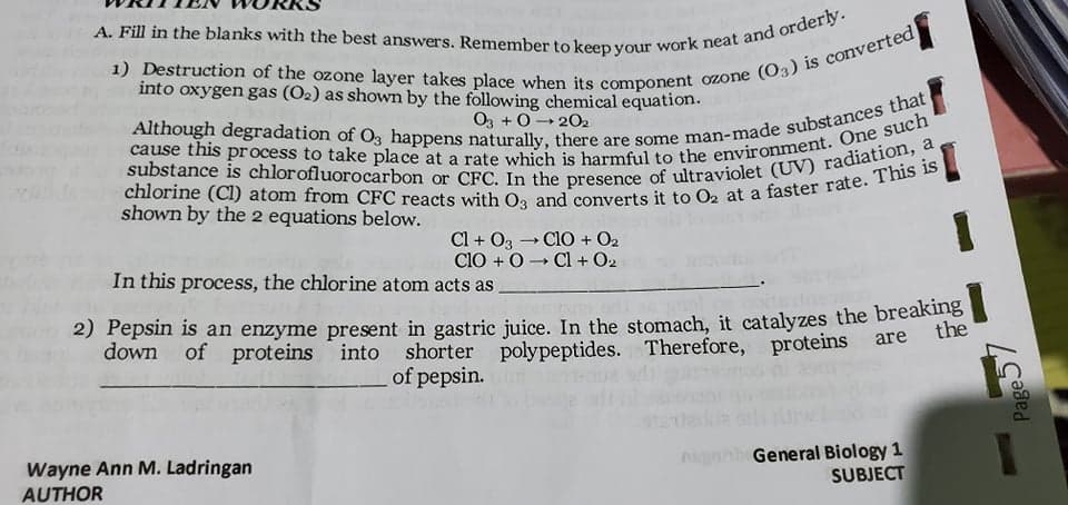 into oxygen gas (O2) as shown by the following chemical equation.
O3 +0- 202
shown by the 2 equations below.
Cl + O3 - ClO + O2
CIO + 0- Cl + O2
In this process, the chlorine atom acts as
2) Pepsin is an enzyme present in gastric juice. In the stomach, it catalyzes the breaks
down of
proteins into
the
shorter polypeptides. Therefore, proteins
of pepsin.
are
Wayne Ann M. Ladringan
AUTHOR
General Biology 1
SUBJECT
hagni
Page.
