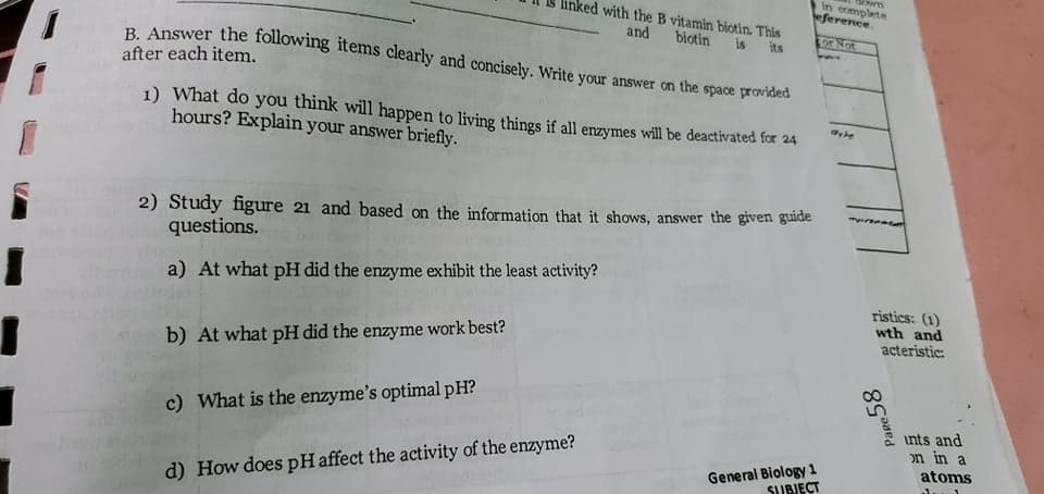 in eomplete
eference.
with the B vitamin biotin. This
and biotin
R Apswer the following items clearly and concisely. Write your answer on the space provided
is
its
Lor Not
after each item.
1) What do you think will happen to living things if all enzymes will be deactivated for 24
hours? Explain your answer briefly.
2) Study figure 21 and based on the information that it shows, answer the given guide
questions.
a) At what pH did the enzyme exhibit the least activity?
ristics: (1)
wth and
acteristic:
b) At what pH did the enzyme work best?
c) What is the enzyme's optimal pH?
ints and
on in a
General Biology 1
SUBJECT
atoms
d) How does pHaffect the activity of the enzyme?
Pare 58
