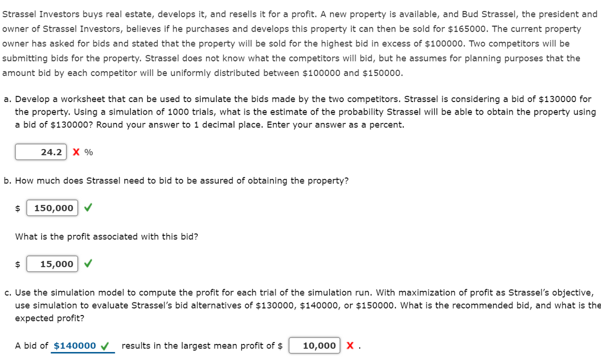 Strassel Investors buys real estate, develops it, and resells it for a profit. A new property is available, and Bud Strassel, the president and
owner of Strassel Investors, believes if he purchases and develops this property it can then be sold for $165000. The current property
owner has asked for bids and stated that the property will be sold for the highest bid in excess of $100000. Two competitors will be
submitting bids for the property. Strassel does not know what the competitors will bid, but he assumes for planning purposes that the
amount bid by each competitor will be uniformly distributed between $100000 and $150000.
a. Develop a worksheet that can be used to simulate the bids made by the two competitors. Strassel is considering a bid of $130000 for
the property. Using a simulation of 1000 trials, what is the estimate of the probability Strassel will be able to obtain the property using
a bid of $130000? Round your answer to 1 decimal place. Enter your answer as a percent.
24.2
X %
b. How much does Strassel need to bid to be assured of obtaining the property?
$
150,000 V
What is the profit associated with this bid?
$
15,000 V
c. Use the simulation model to compute the profit for each trial of the simulation run. With maximization of profit as Strassel's objective,
use simulation to evaluate Strassel's bid alternatives of $130000, $140000, or $150000. What is the recommended bid, and what is the
expected profit?
A bid of $140000 V
results in the largest mean profit of $
10,000 x.
