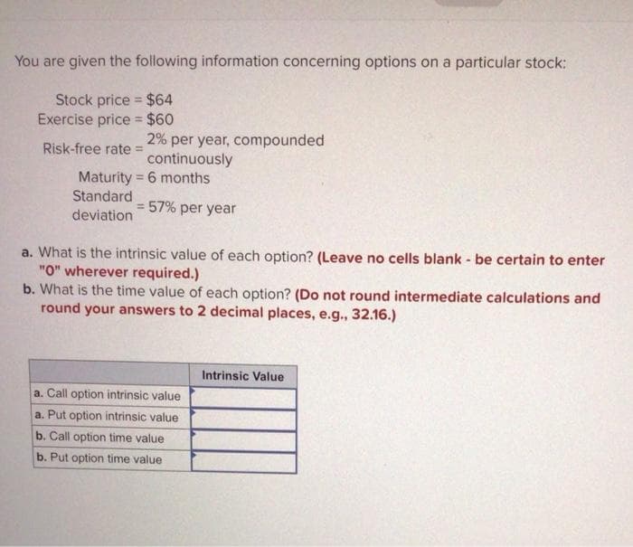 You are given the following information concerning options on a particular stock:
Stock price $64
Exercise price = $60
%3D
2% per year, compounded
continuously
Risk-free rate =
Maturity = 6 months
Standard
3D57% per year
deviation
a. What is the intrinsic value of each option? (Leave no cells blank - be certain to enter
"O" wherever required.)
b. What is the time value of each option? (Do not round intermediate calculations and
round your answers to 2 decimal places, e.g., 32.16.)
Intrinsic Value
a. Call option intrinsic value
a. Put option intrinsic value
b. Call option time value
b. Put option time value
