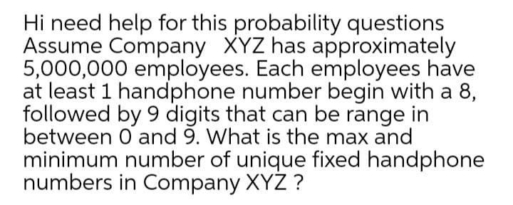 Hi need help for this probability questions
Assume Company XYZ has approximately
5,000,000 employees. Each employees have
at least 1 handphone number begin with a 8,
followed by 9 digits that can be range in
between O and 9. What is the max and
minimum number of unique fixed handphone
numbers in Company XYZ ?
