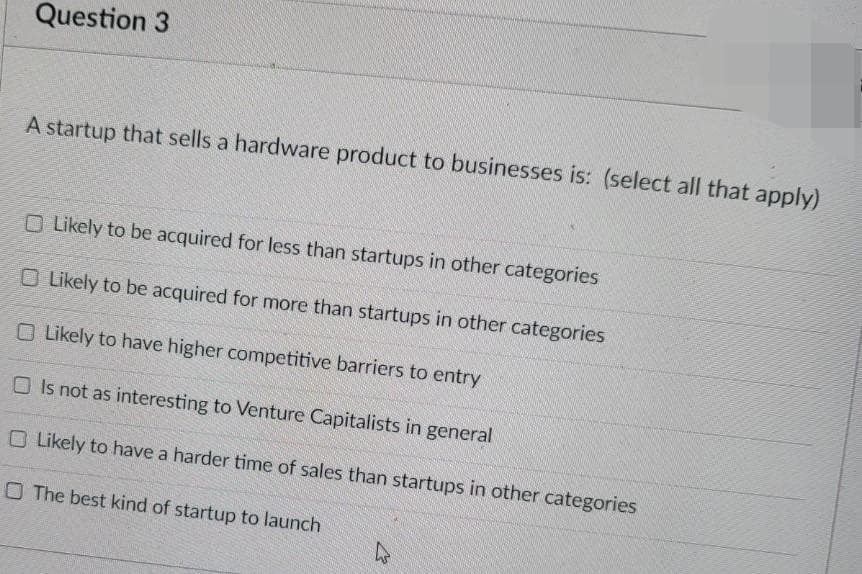 Question 3
A startup that sells a hardware product to businesses is: (select all that apply)
O Likely to be acquired for less than startups in other categories
O Likely to be acquired for more than startups in other categories
O Likely to have higher competitive barriers to entry
O Is not as interesting to Venture Capitalists in general
O Likely to have a harder time of sales than startups in other categories
O The best kind of startup to launch
