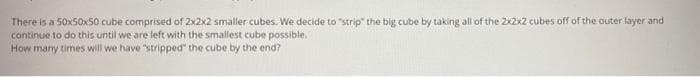There is a 50x50x50 cube comprised of 2x2x2 smaller cubes. We decide to "strip" the big cube by taking all of the 2x2x2 cubes off of the outer layer and
continue to do this until we are left with the smallest cube possible.
How many times will we have "stripped" the cube by the end?
