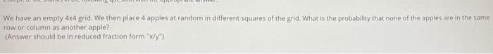 We have an empty 4x4 grid. We then place 4 apples at random in different squares of the grid. What is the probability that none of the apples are in the same
row or column as another apple?
(Answer should be in reduced fraction form "x/y")
