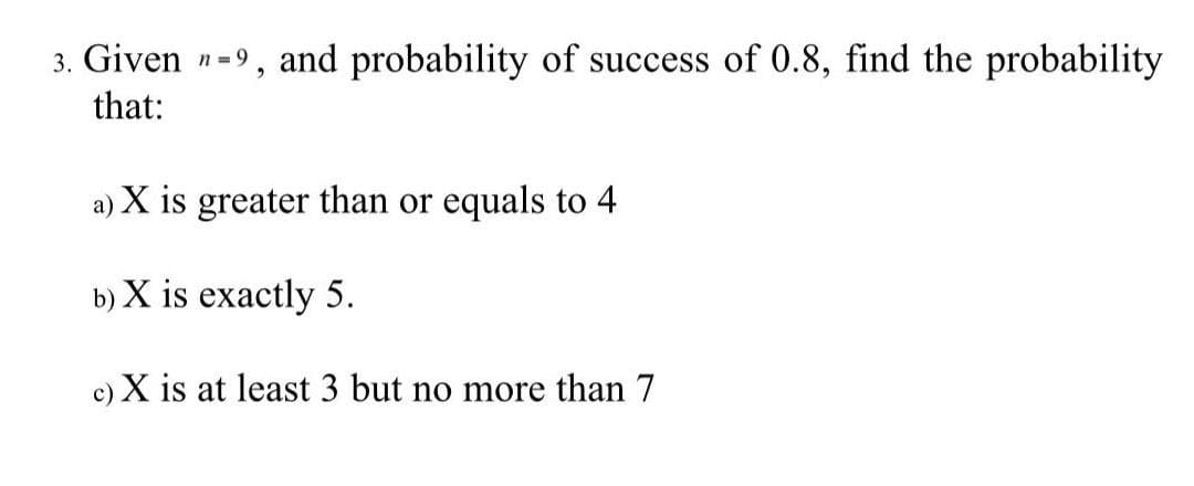 3. Given n=9, and probability of success of 0.8, find the probability
that:
a) X is greater than or equals to 4
b) X is exactly 5.
c) X is at least 3 but no more than 7
