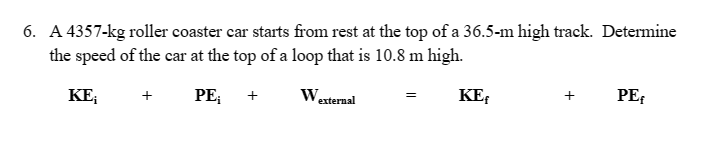 6. A 4357-kg roller coaster car starts from rest at the top of a 36.5-m high track. Determine
the speed of the car at the top of a loop that is 10.8 m high.
PE;
KE₁
+
+
W.
external
=
KE
+
PE₁