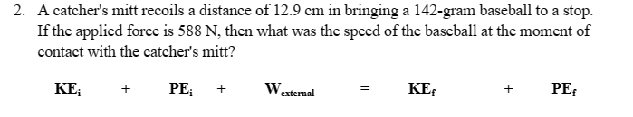 2. A catcher's mitt recoils a distance of 12.9 cm in bringing a 142-gram baseball to a stop.
If the applied force is 588 N, then what was the speed of the baseball at the moment of
contact with the catcher's mitt?
KE₁
PE₁
W.
external
=
KEf
+
PEF