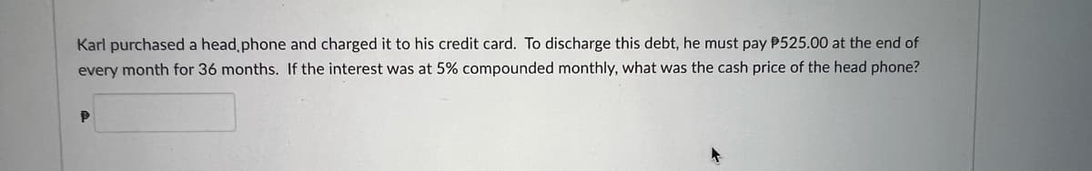 Karl purchased a head phone and charged it to his credit card. To discharge this debt, he must pay P525.00 at the end of
every month for 36 months. If the interest was at 5% compounded monthly, what was the cash price of the head phone?