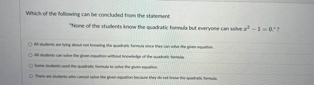 Which of the following can be concluded from the statement
"None of the students know the quadratic formula but everyone can solve ² - 1 = 0."?
O All students are lying about not knowing the quadratic formula since they can solve the given equation.
O All students can solve the given equation without knowledge of the quadratic formula.
O Some students used the quadratic formula to solve the given equation.
O There are students who cannot solve the given equation because they do not know the quadratic formula.